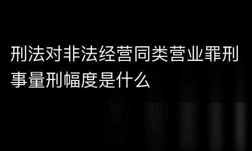 刑法对非法经营同类营业罪刑事量刑幅度是什么