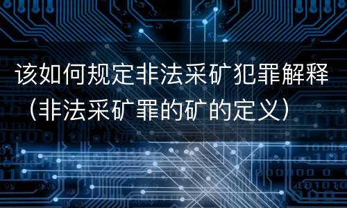 该如何规定非法采矿犯罪解释（非法采矿罪的矿的定义）