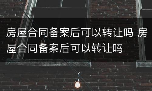 房屋合同备案后可以转让吗 房屋合同备案后可以转让吗