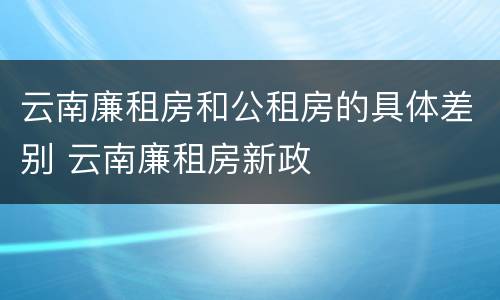 云南廉租房和公租房的具体差别 云南廉租房新政