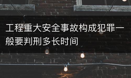 工程重大安全事故构成犯罪一般要判刑多长时间