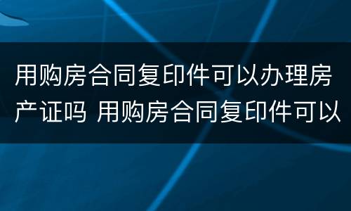 用购房合同复印件可以办理房产证吗 用购房合同复印件可以办理房产证吗