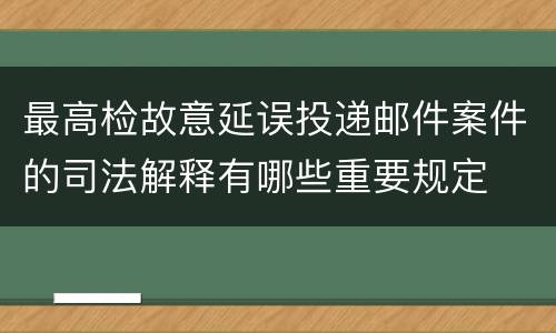 最高检故意延误投递邮件案件的司法解释有哪些重要规定