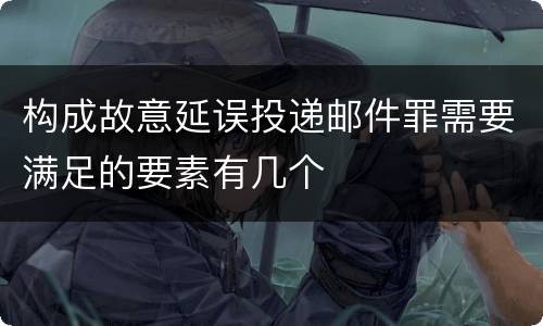 构成故意延误投递邮件罪需要满足的要素有几个
