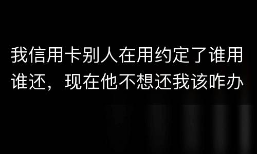 我信用卡别人在用约定了谁用谁还，现在他不想还我该咋办