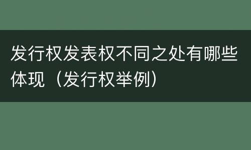 发行权发表权不同之处有哪些体现（发行权举例）