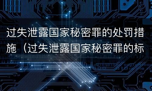 过失泄露国家秘密罪的处罚措施（过失泄露国家秘密罪的标准有哪些）