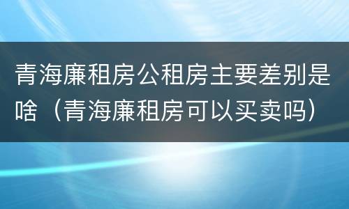 青海廉租房公租房主要差别是啥（青海廉租房可以买卖吗）