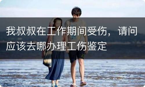 我叔叔在工作期间受伤，请问应该去哪办理工伤鉴定