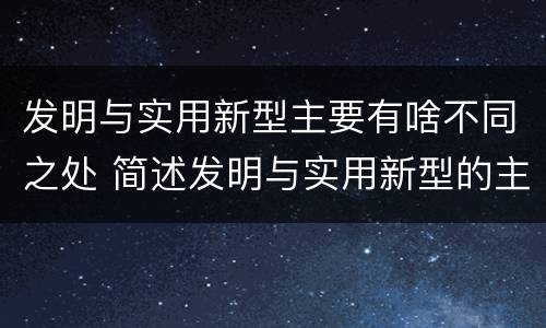 发明与实用新型主要有啥不同之处 简述发明与实用新型的主要区别