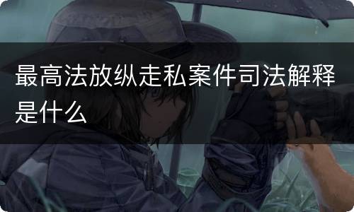 最高法放纵走私案件司法解释是什么