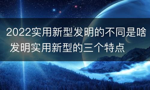 2022实用新型发明的不同是啥 发明实用新型的三个特点