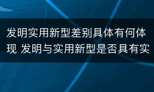 发明实用新型差别具体有何体现 发明与实用新型是否具有实用性