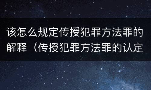 该怎么规定传授犯罪方法罪的解释（传授犯罪方法罪的认定）