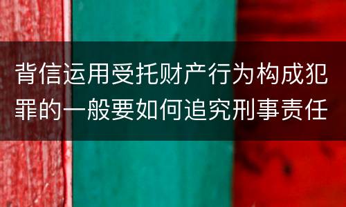 背信运用受托财产行为构成犯罪的一般要如何追究刑事责任