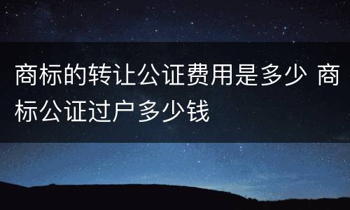 商标的转让公证费用是多少 商标公证过户多少钱