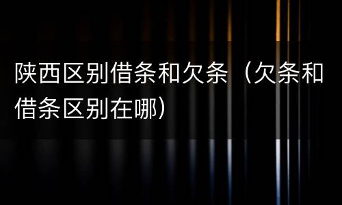陕西区别借条和欠条（欠条和借条区别在哪）