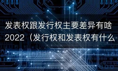 发表权跟发行权主要差异有啥2022（发行权和发表权有什么区别）