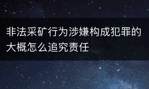 非法采矿行为涉嫌构成犯罪的大概怎么追究责任