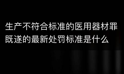 生产不符合标准的医用器材罪既遂的最新处罚标准是什么