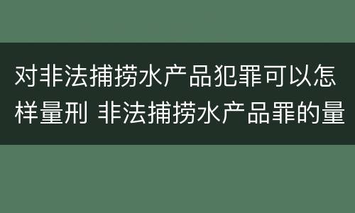 对非法捕捞水产品犯罪可以怎样量刑 非法捕捞水产品罪的量刑