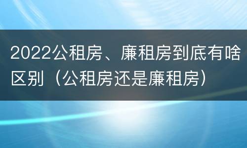 2022公租房、廉租房到底有啥区别（公租房还是廉租房）