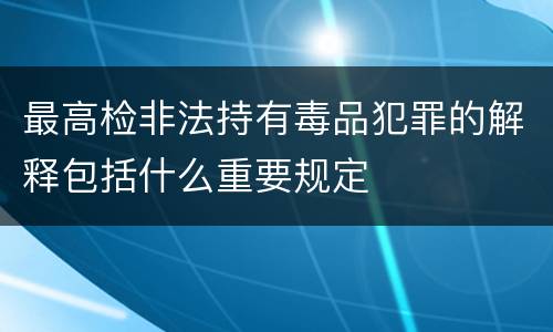 最高检非法持有毒品犯罪的解释包括什么重要规定