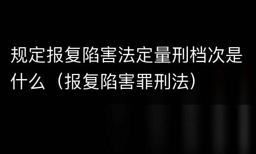 规定报复陷害法定量刑档次是什么（报复陷害罪刑法）