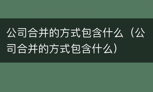 公司合并的方式包含什么（公司合并的方式包含什么）