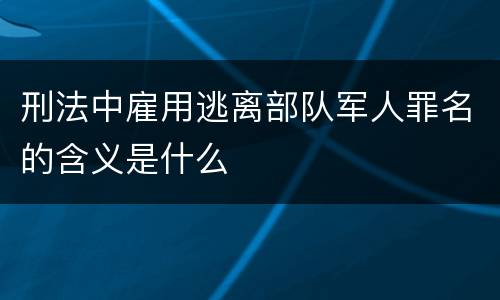 刑法中雇用逃离部队军人罪名的含义是什么