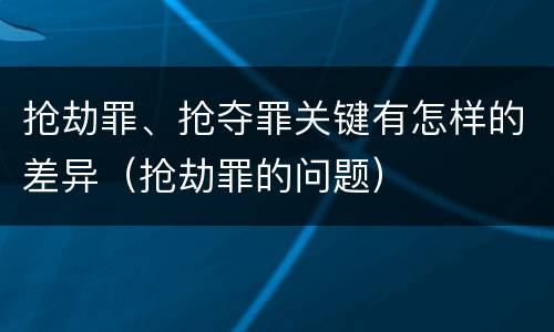 抢劫罪、抢夺罪关键有怎样的差异（抢劫罪的问题）