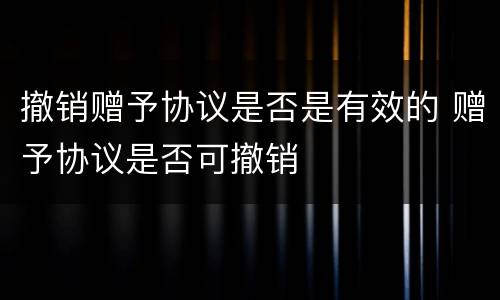 撤销赠予协议是否是有效的 赠予协议是否可撤销