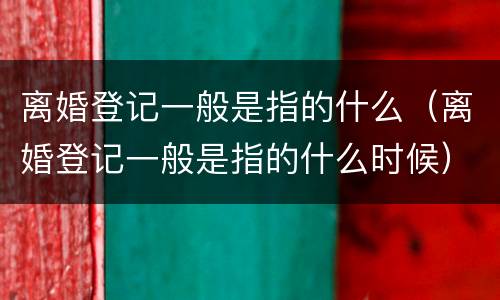 离婚登记一般是指的什么（离婚登记一般是指的什么时候）