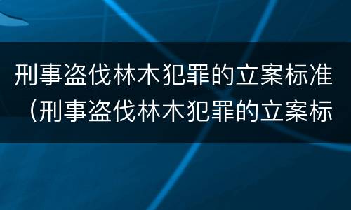 刑事盗伐林木犯罪的立案标准（刑事盗伐林木犯罪的立案标准是什么）
