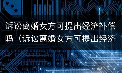 诉讼离婚女方可提出经济补偿吗（诉讼离婚女方可提出经济补偿吗）