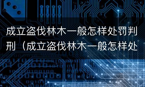 成立盗伐林木一般怎样处罚判刑（成立盗伐林木一般怎样处罚判刑案例）