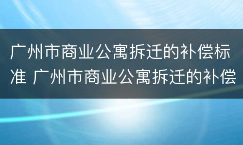 广州市商业公寓拆迁的补偿标准 广州市商业公寓拆迁的补偿标准文件