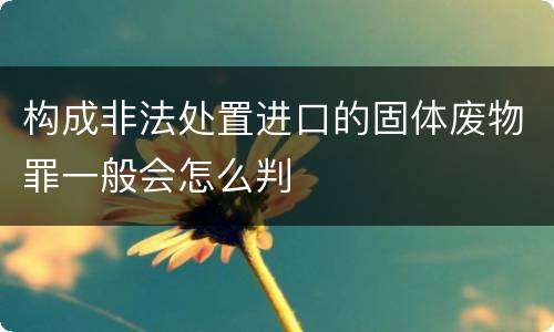 构成非法处置进口的固体废物罪一般会怎么判
