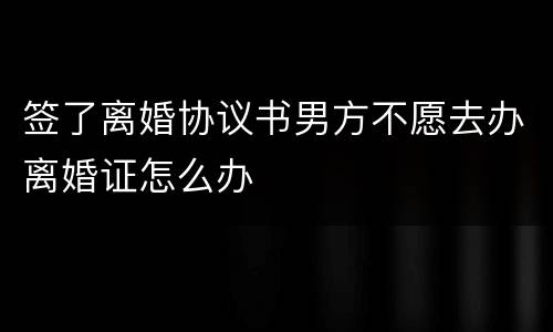 签了离婚协议书男方不愿去办离婚证怎么办