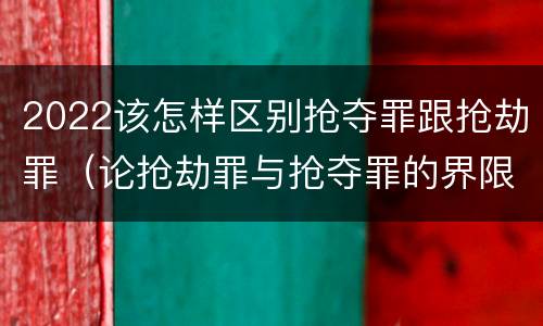 2022该怎样区别抢夺罪跟抢劫罪（论抢劫罪与抢夺罪的界限）
