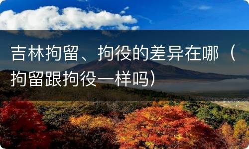 吉林拘留、拘役的差异在哪（拘留跟拘役一样吗）