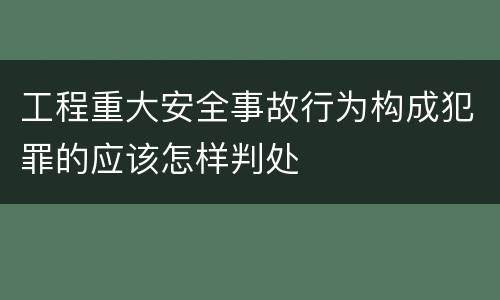 工程重大安全事故行为构成犯罪的应该怎样判处