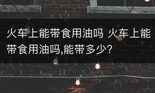 火车上能带食用油吗 火车上能带食用油吗,能带多少?