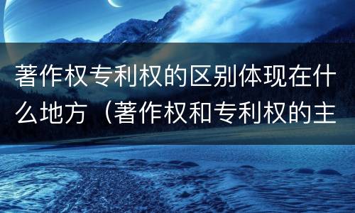 著作权专利权的区别体现在什么地方（著作权和专利权的主要区别）