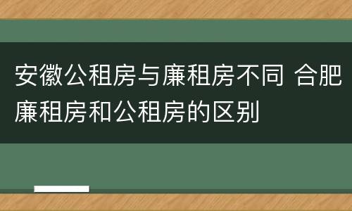 安徽公租房与廉租房不同 合肥廉租房和公租房的区别