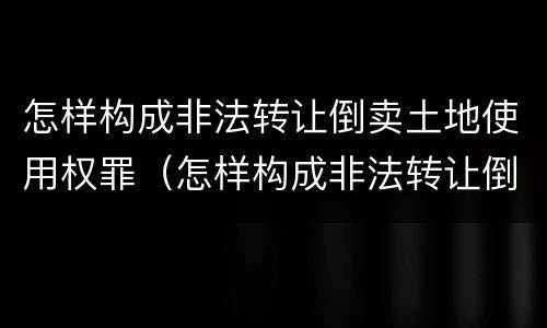 怎样构成非法转让倒卖土地使用权罪（怎样构成非法转让倒卖土地使用权罪立案标准）