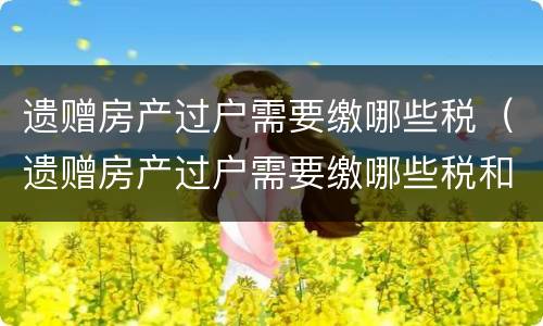 遗赠房产过户需要缴哪些税（遗赠房产过户需要缴哪些税和费用）