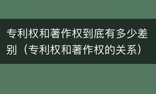 专利权和著作权到底有多少差别（专利权和著作权的关系）