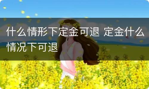 什么情形下定金可退 定金什么情况下可退