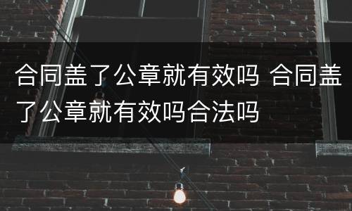 合同盖了公章就有效吗 合同盖了公章就有效吗合法吗